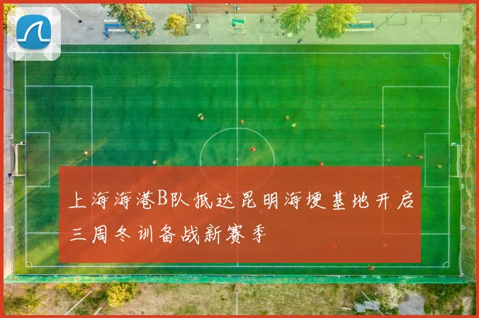 上海海港B队抵达昆明海埂基地开启三周冬训备战新赛季