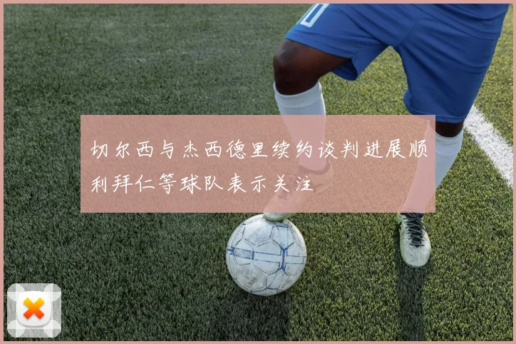 切尔西与杰西德里续约谈判进展顺利拜仁等球队表示关注