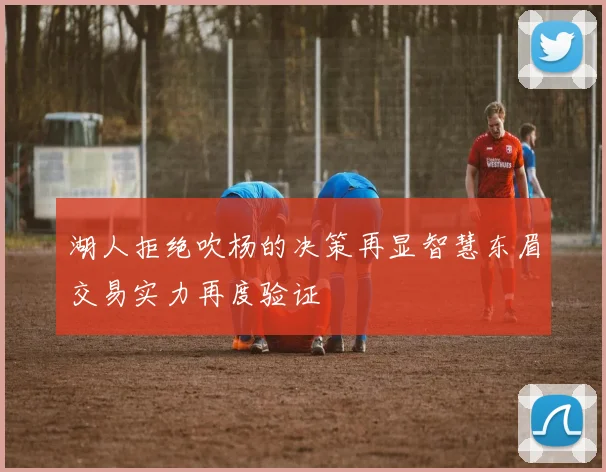 湖人拒绝吹杨的决策再显智慧东眉交易实力再度验证