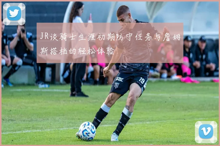 JR谈骑士生涯初期防守任务与詹姆斯搭档的轻松体验