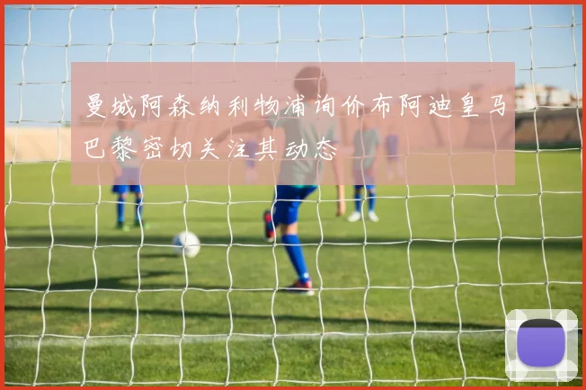 曼城阿森纳利物浦询价布阿迪皇马巴黎密切关注其动态