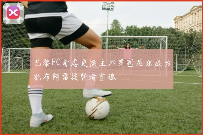 巴黎FC考虑更换主帅罗塞尼尔成为孔布阿雷接替者首选