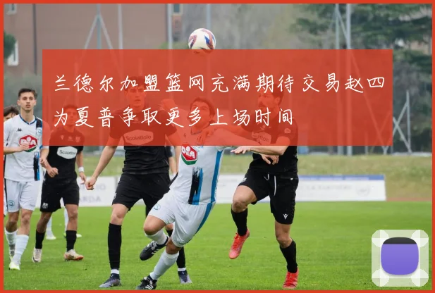 兰德尔加盟篮网充满期待交易赵四为夏普争取更多上场时间