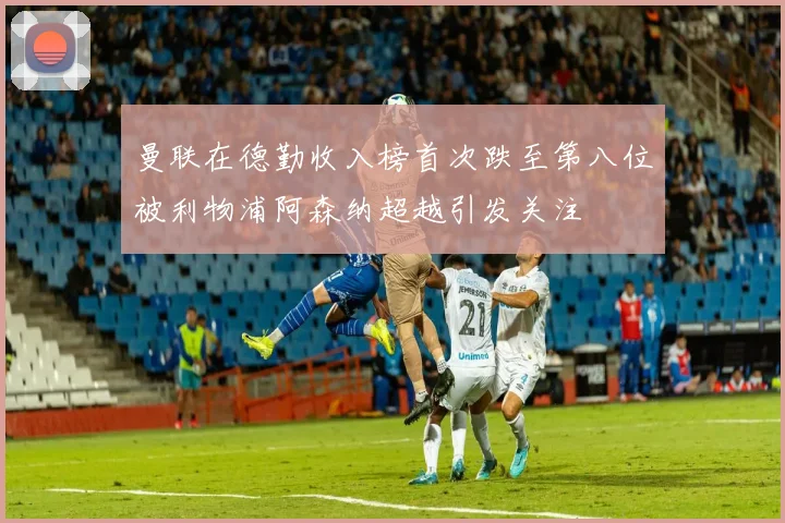 曼联在德勤收入榜首次跌至第八位被利物浦阿森纳超越引发关注