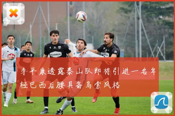 李平康透露泰山队即将引进一名年轻巴西后腰具备乌索风格