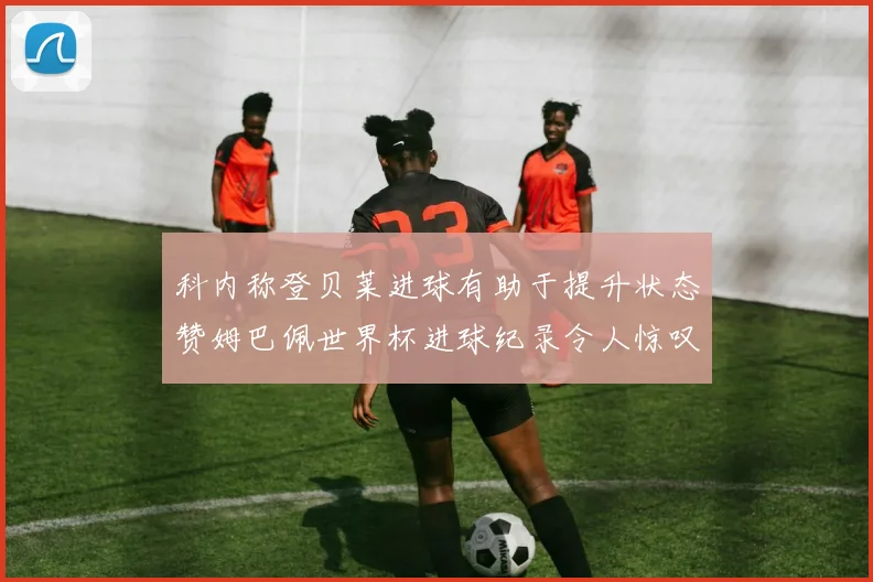 科内称登贝莱进球有助于提升状态赞姆巴佩世界杯进球纪录令人惊叹