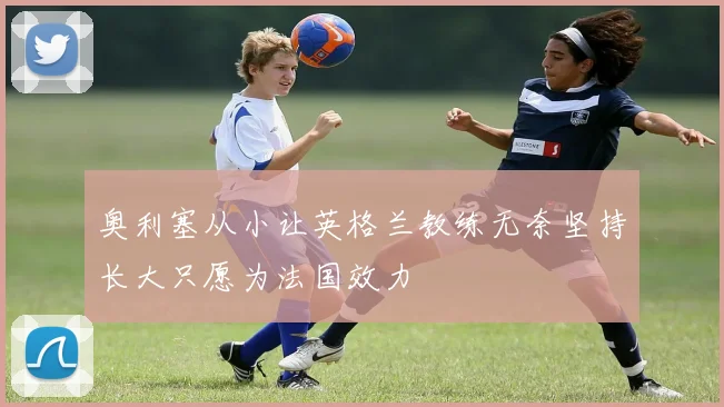 奥利塞从小让英格兰教练无奈坚持长大只愿为法国效力