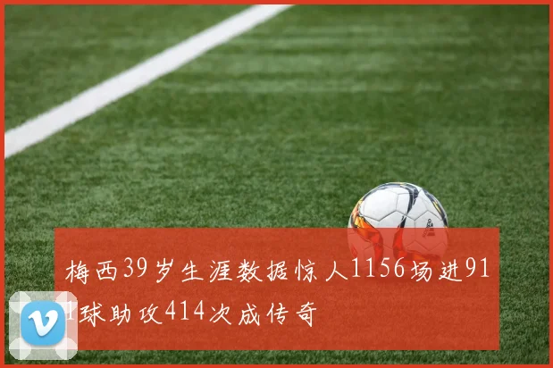 梅西39岁生涯数据惊人1156场进911球助攻414次成传奇