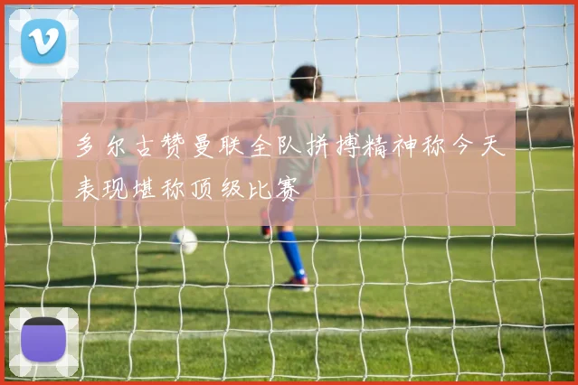 多尔古赞曼联全队拼搏精神称今天表现堪称顶级比赛