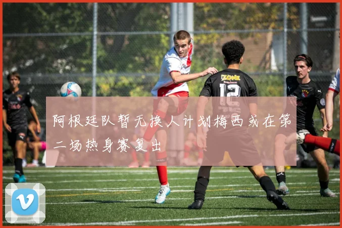 阿根廷队暂无换人计划梅西或在第二场热身赛复出