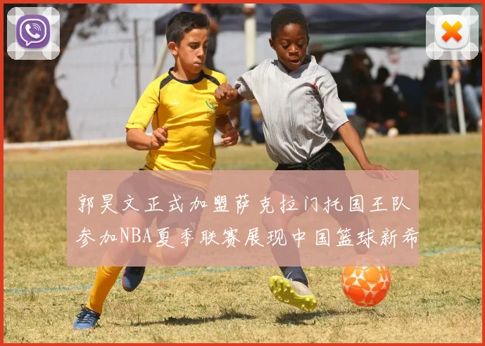 郭昊文正式加盟萨克拉门托国王队参加NBA夏季联赛展现中国篮球新希望