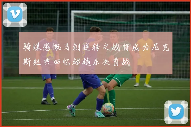 骑媒感慨马刺逆转之战将成为尼克斯经典回忆超越东决首战