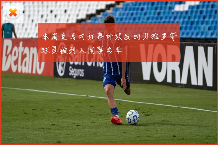 本周皇马内讧事件频发姆贝维罗等球员被列入闹事名单