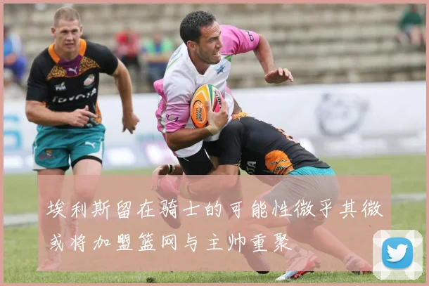 埃利斯留在骑士的可能性微乎其微或将加盟篮网与主帅重聚
