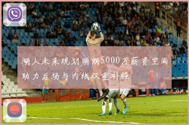 湖人未来规划明朗5000万薪资空间助力后场与内线双重补强