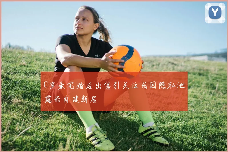 C罗豪宅婚后出售引关注或因隐私泄露而自建新居