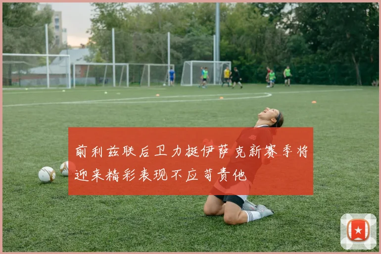 前利兹联后卫力挺伊萨克新赛季将迎来精彩表现不应苛责他