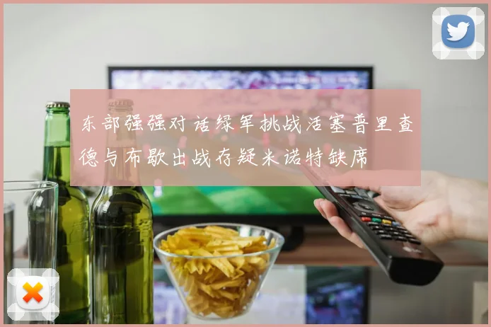 东部强强对话绿军挑战活塞普里查德与布歇出战存疑米诺特缺席