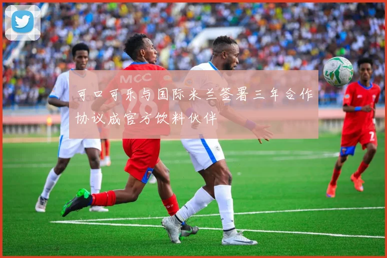 可口可乐与国际米兰签署三年合作协议成官方饮料伙伴