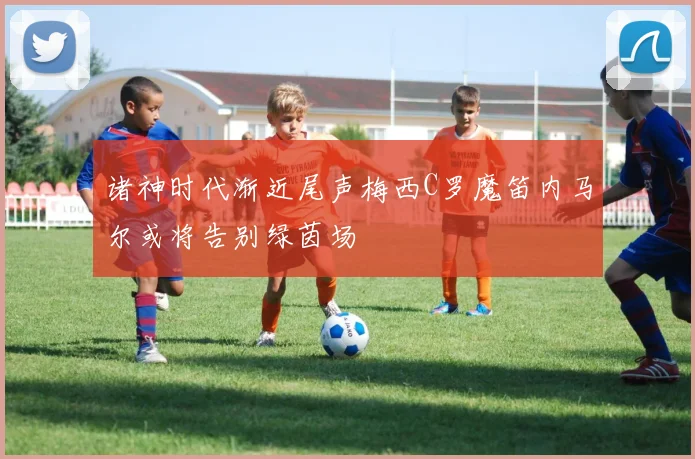 诸神时代渐近尾声梅西C罗魔笛内马尔或将告别绿茵场